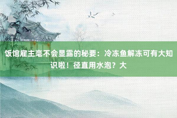 饭馆雇主毫不会显露的秘要:冷冻鱼解冻可有大知识啦!径直用水泡?大