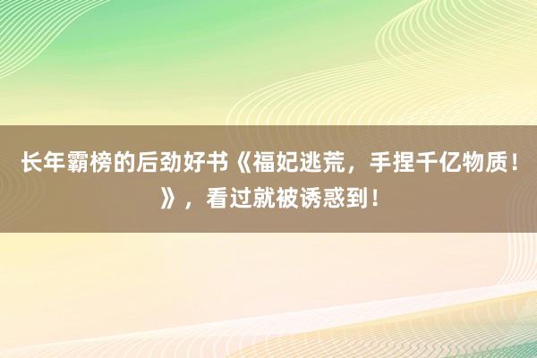 长年霸榜的后劲好书《福妃逃荒，手捏千亿物质！》，看过就被诱惑到！