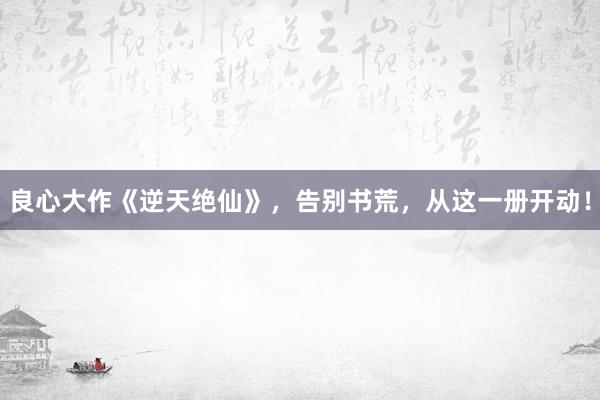 良心大作《逆天绝仙》，告别书荒，从这一册开动！