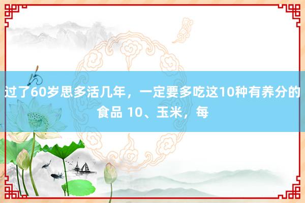 过了60岁思多活几年，一定要多吃这10种有养分的食品 10、玉米，每