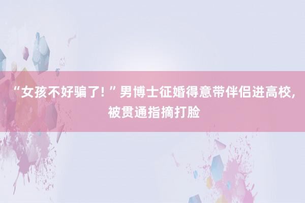 “女孩不好骗了! ”男博士征婚得意带伴侣进高校, 被贯通指摘打脸