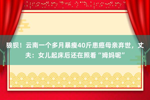 狼狈！云南一个多月暴瘦40斤患癌母亲弃世，丈夫：女儿起床后还在照看“姆妈呢”