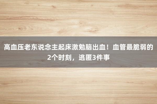 高血压老东说念主起床激勉脑出血！血管最脆弱的2个时刻，逃匿3件事