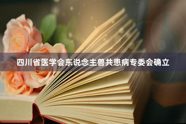 四川省医学会东说念主兽共患病专委会确立