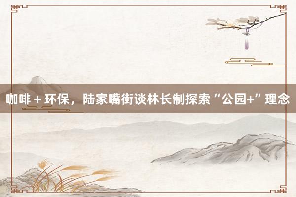 咖啡＋环保，陆家嘴街谈林长制探索“公园+”理念