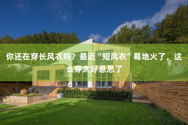 你还在穿长风衣吗？最近“短风衣”蓦地火了，这么穿太好意思了