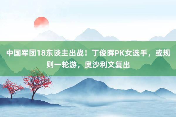 中国军团18东谈主出战！丁俊晖PK女选手，或规则一轮游，奥沙利文复出