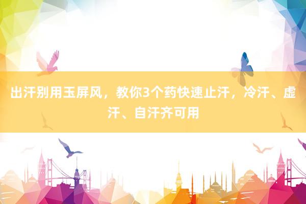 出汗别用玉屏风，教你3个药快速止汗，冷汗、虚汗、自汗齐可用
