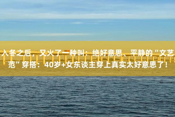 入冬之后，又火了一种叫：绝好意思、平静的“文艺范”穿搭：40岁+女东谈主穿上真实太好意思了！
