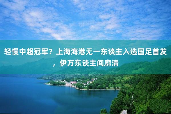 轻慢中超冠军？上海海港无一东谈主入选国足首发，伊万东谈主间廓清