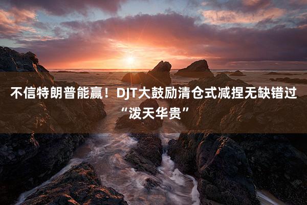 不信特朗普能赢！DJT大鼓励清仓式减捏无缺错过“泼天华贵”