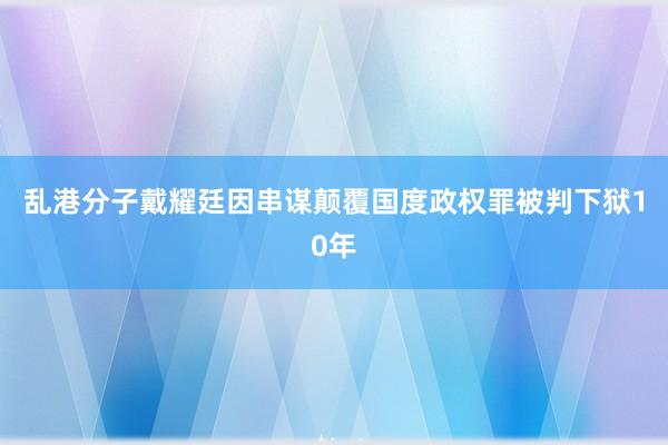 乱港分子戴耀廷因串谋颠覆国度政权罪被判下狱10年