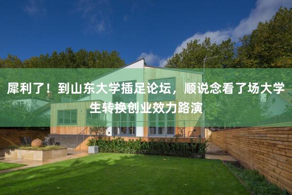 犀利了！到山东大学插足论坛，顺说念看了场大学生转换创业效力路演