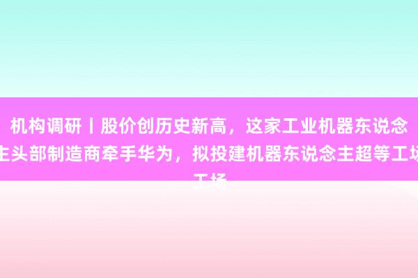 机构调研丨股价创历史新高，这家工业机器东说念主头部制造商牵手华为，拟投建机器东说念主超等工场