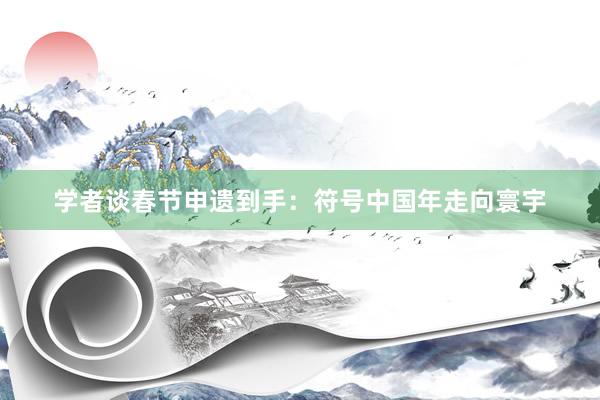 学者谈春节申遗到手:符号中国年走向寰宇
