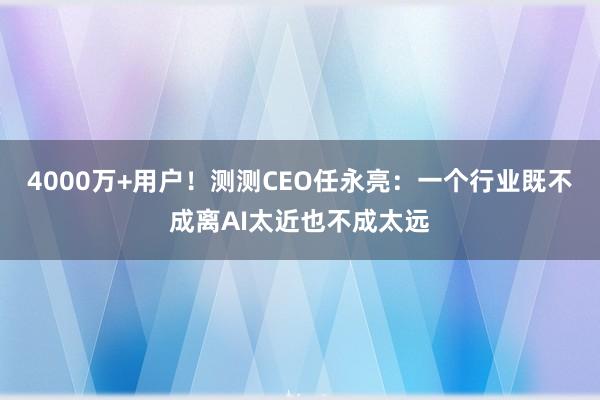 4000万+用户！测测CEO任永亮：一个行业既不成离AI太近也不成太远