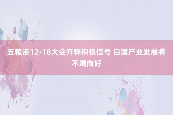 五粮液12·18大会开释积极信号 白酒产业发展将不竭向好