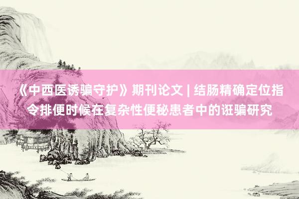 《中西医诱骗守护》期刊论文 | 结肠精确定位指令排便时候在复杂性便秘患者中的诳骗研究